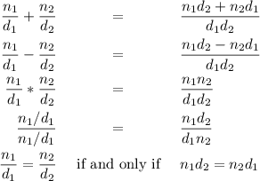 \begin{eqnarray*}
\frac{n_{1}}{d_{1}} + \frac{n_{2}}{d_{2}} &amp; = &amp; \frac{n_{1}d_{2} + n_{2}d_{1}}{d_{1}d_{2}}\\
\frac{n_{1}}{d_{1}} - \frac{n_{2}}{d_{2}} &amp; = &amp; \frac{n_{1}d_{2} - n_{2}d_{1}}{d_{1}d_{2}}\\
\frac{n_{1}}{d_{1}} * \frac{n_{2}}{d_{2}} &amp; = &amp; \frac{n_{1}n_{2}}{d_{1}d_{2}}\\
\frac{n_{1}/d_{1}}{n_{1}/d_{1}} &amp; = &amp; \frac{n_{1}d_{2}}{d_{1}n_{2}} \\
\frac{n_{1}}{d_{1}} = \frac{n_{2}}{d_{2}} &amp;\text{ if and only if }&amp; n_{1}d_{2} = n_{2}d_{1}\\
\end{eqnarray*}